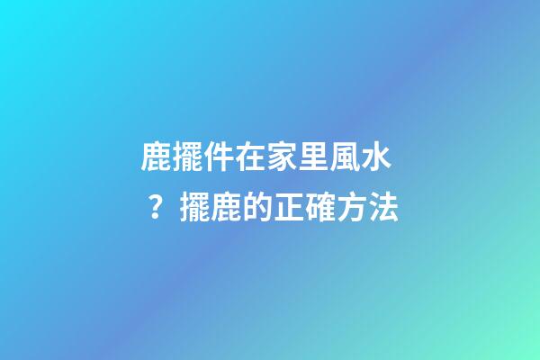 鹿擺件在家里風水？擺鹿的正確方法